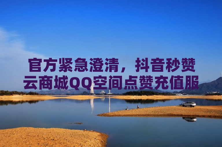 官方紧急澄清，抖音秒赞云商城QQ空间点赞充值服务遭2024年谣言，用户需警惕！