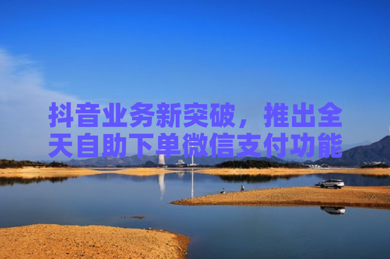 抖音业务新突破，推出全天自助下单微信支付功能，免费体验助力商家便捷经营