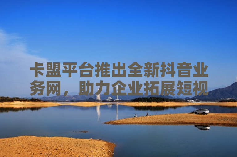 卡盟平台推出全新抖音业务网，助力企业拓展短视频营销