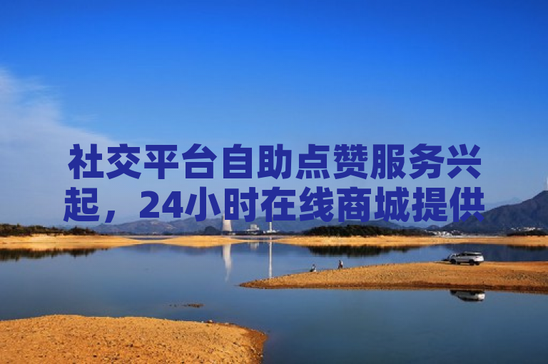 社交平台自助点赞服务兴起，24小时在线商城提供快手、微信、抖音等多平台刷赞服务