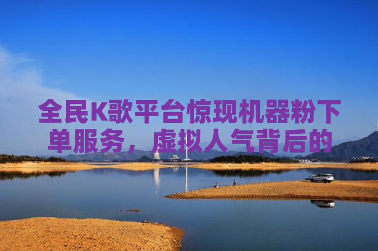 全民K歌平台惊现机器粉下单服务，虚拟人气背后的真相