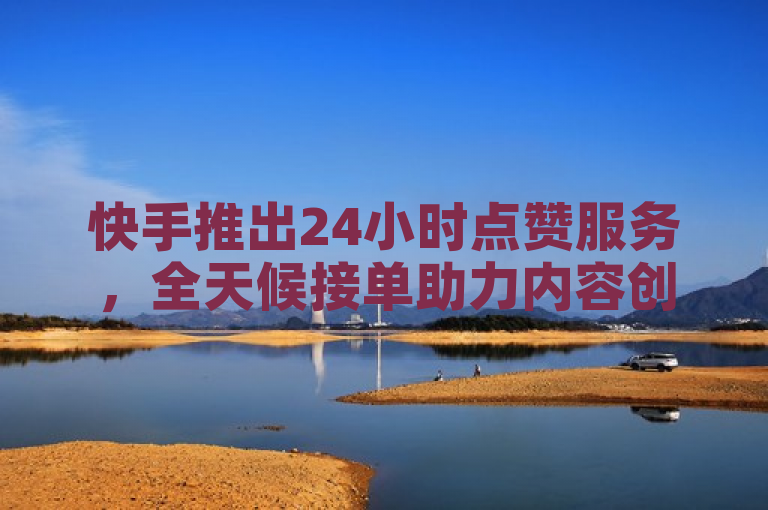 快手推出24小时点赞服务，全天候接单助力内容创作者
