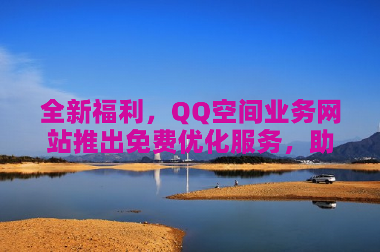 全新福利，QQ空间业务网站推出免费优化服务，助力用户打造个性化社交空间