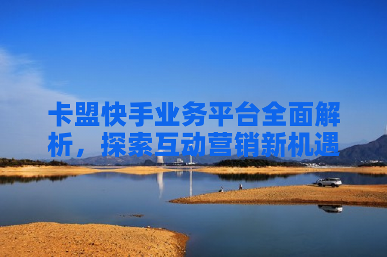 卡盟快手业务平台全面解析，探索互动营销新机遇