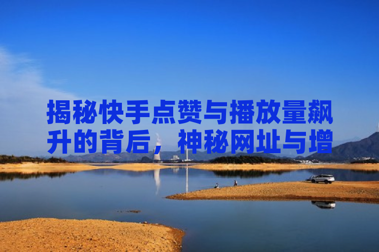 揭秘快手点赞与播放量飙升的背后，神秘网址与增长策略大公开