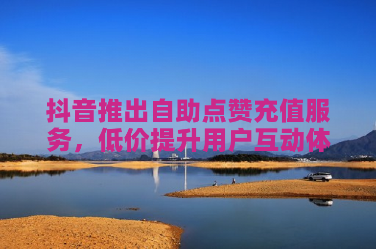 抖音推出自助点赞充值服务，低价提升用户互动体验