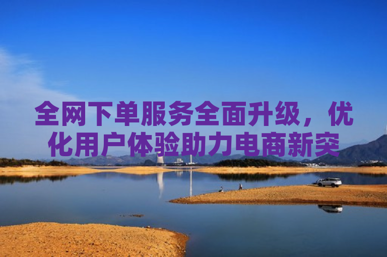 全网下单服务全面升级，优化用户体验助力电商新突破