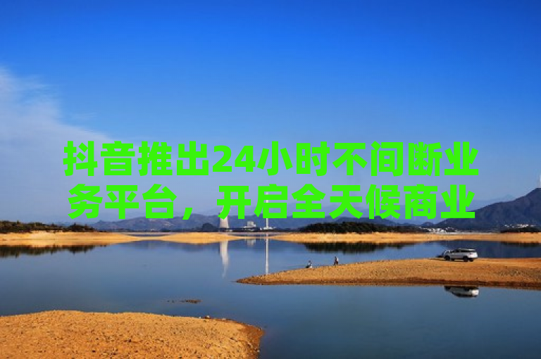 抖音推出24小时不间断业务平台，开启全天候商业新机遇