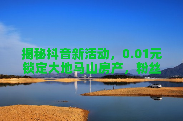 揭秘抖音新活动，0.01元锁定大地马山房产，粉丝双击即可参与！