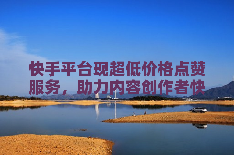 快手平台现超低价格点赞服务，助力内容创作者快速提升曝光度
