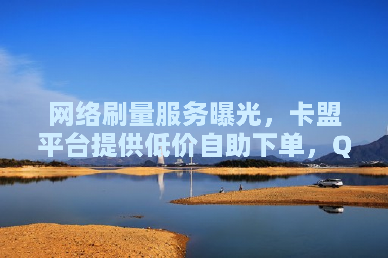 网络刷量服务曝光，卡盟平台提供低价自助下单，QQ空间访客、快手点赞与抖音粉丝激增引发关注
