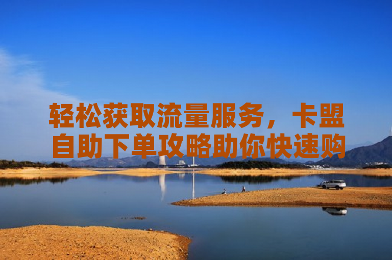 轻松获取流量服务，卡盟自助下单攻略助你快速购买流量卡