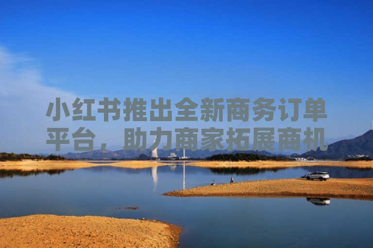 小红书推出全新商务订单平台，助力商家拓展商机