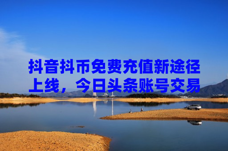 抖音抖币免费充值新途径上线，今日头条账号交易市场活跃 - QQ新增点赞功能与自助点赞平台汇总，综合了您提供的几个主题，包括抖音免费充值抖币、今日头条账号交易市场以及QQ点赞功能下载和qq说说点赞自助平台。希望这个标题能够满足您的需求。如果您还有其他问题，请随时问我。