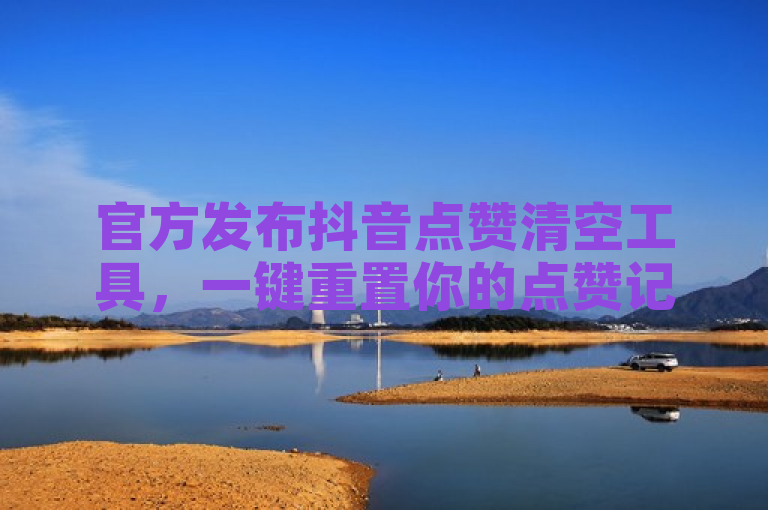 官方发布抖音点赞清空工具，一键重置你的点赞记录