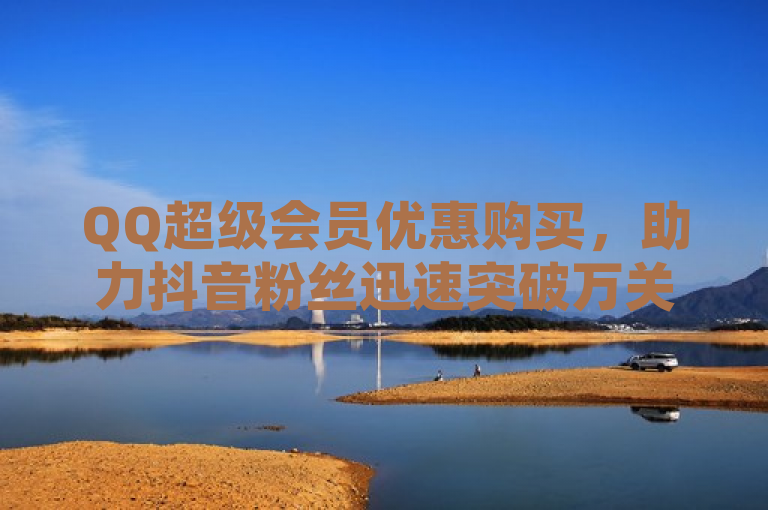QQ超级会员优惠购买，助力抖音粉丝迅速突破万关。