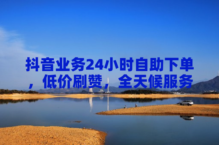 抖音业务24小时自助下单，低价刷赞，全天候服务。