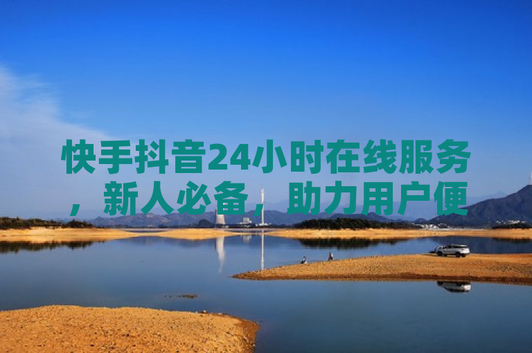 快手抖音24小时在线服务，新人必备，助力用户便捷体验！