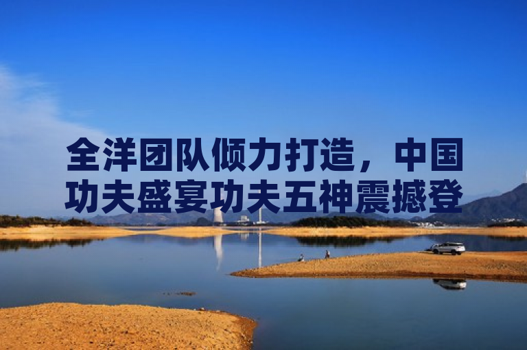 全洋团队倾力打造，中国功夫盛宴功夫五神震撼登陆Steam平台！