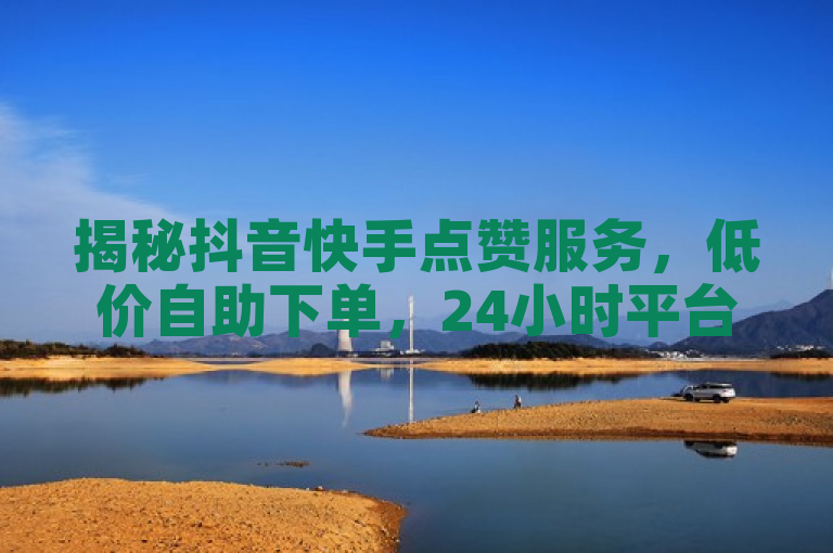 揭秘抖音快手点赞服务，低价自助下单，24小时平台助力。