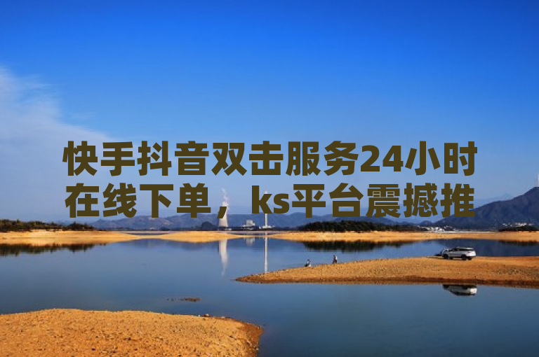快手抖音双击服务24小时在线下单，ks平台震撼推出优惠活动。