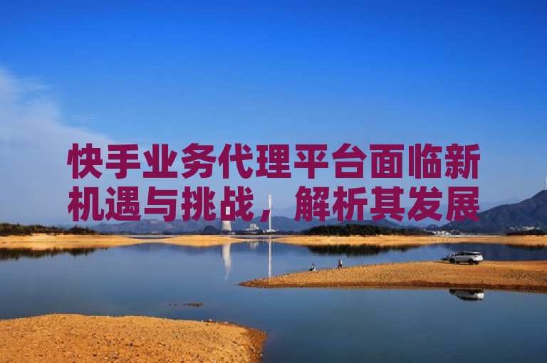 快手业务代理平台面临新机遇与挑战，解析其发展前景。