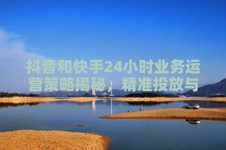 抖音和快手24小时业务运营策略揭秘，精准投放与社交互动成关键。