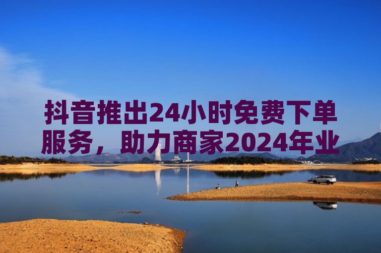 抖音推出24小时免费下单服务，助力商家2024年业绩增长。