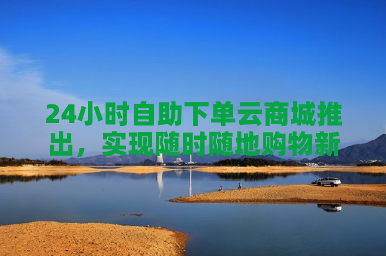 24小时自助下单云商城推出，实现随时随地购物新体验。