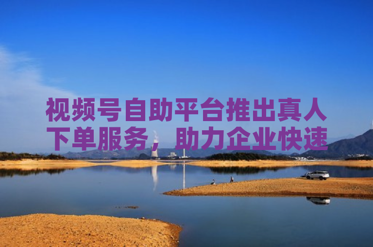 视频号自助平台推出真人下单服务，助力企业快速实现业务增长。
