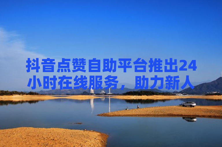抖音点赞自助平台推出24小时在线服务，助力新人快速增粉。