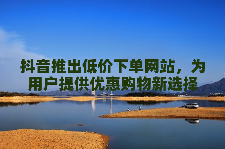 抖音推出低价下单网站,为用户提供优惠购物新选择。