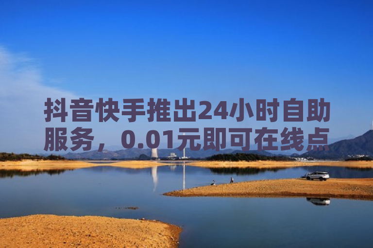 抖音快手推出24小时自助服务，0.01元即可在线点赞评论。