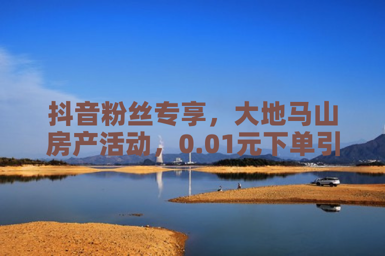 抖音粉丝专享，大地马山房产活动，0.01元下单引爆热潮。