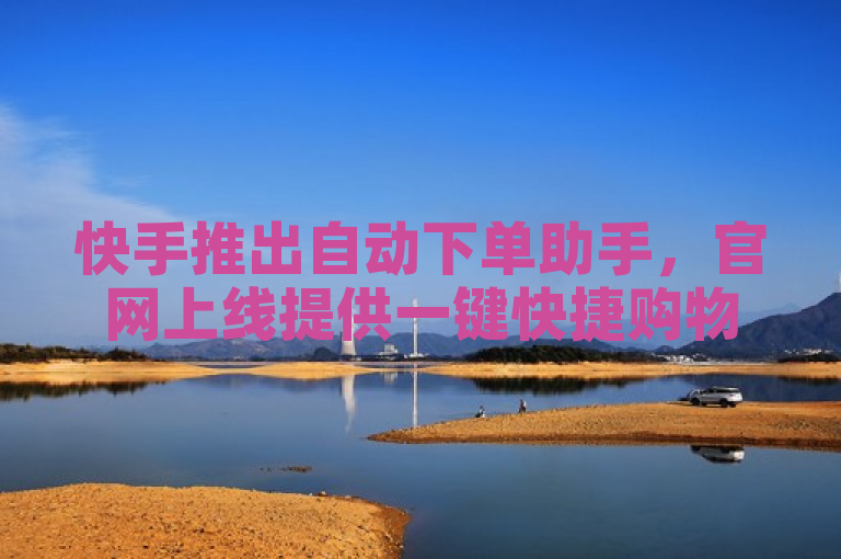 快手推出自动下单助手，官网上线提供一键快捷购物体验。
