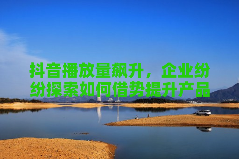 抖音播放量飙升，企业纷纷探索如何借势提升产品销量。