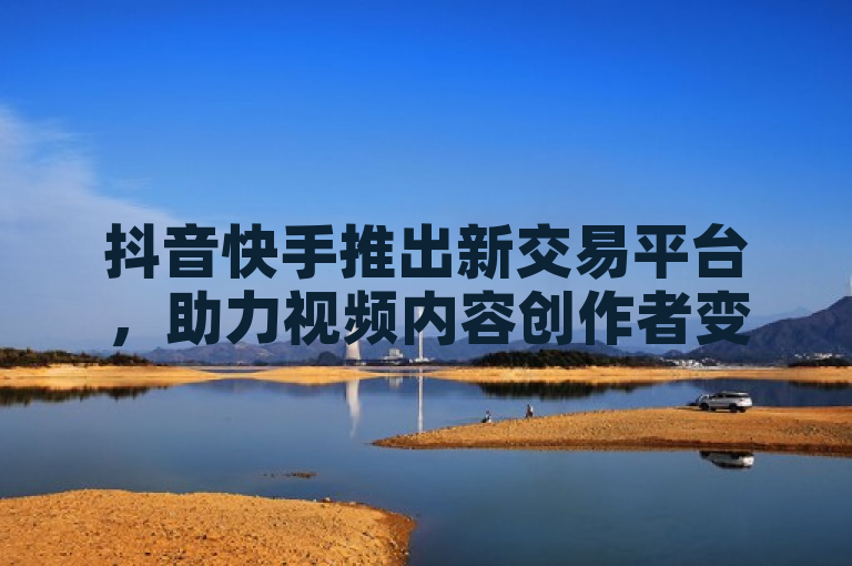 抖音快手推出新交易平台,助力视频内容创作者变现。