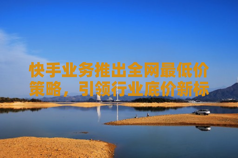 快手业务推出全网最低价策略，引领行业底价新标准。