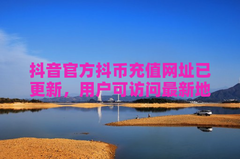 抖音官方抖币充值网址已更新，用户可访问最新地址进行安全充值。
