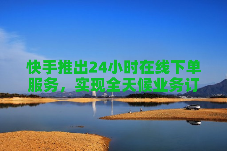 快手推出24小时在线下单服务，实现全天候业务订购。
