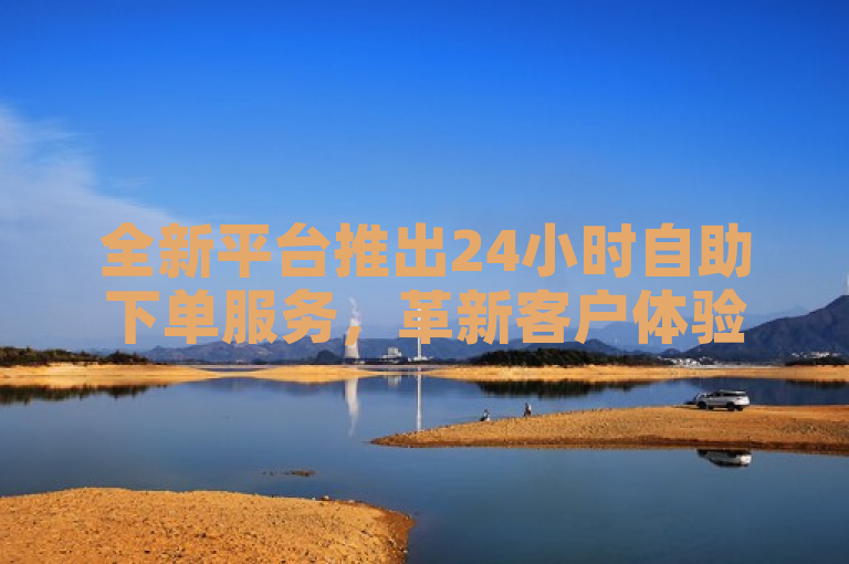 全新平台推出24小时自助下单服务，革新客户体验。