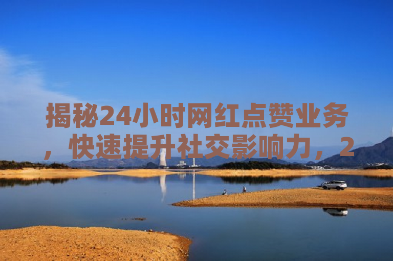 揭秘24小时网红点赞业务，快速提升社交影响力，2024年必学技巧！