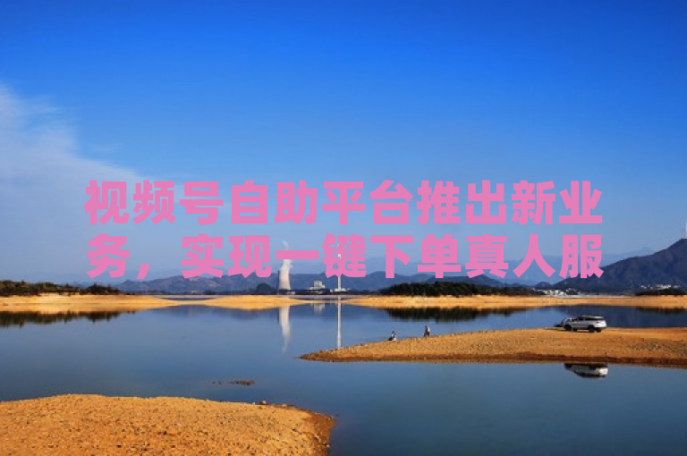 视频号自助平台推出新业务，实现一键下单真人服务。