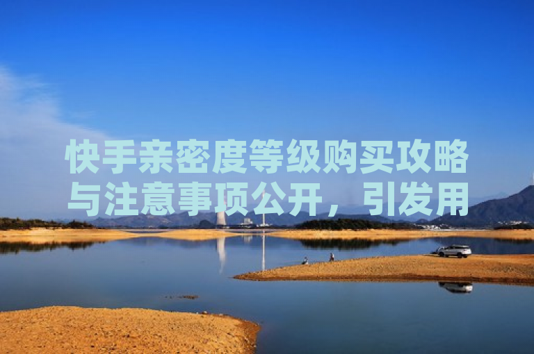 快手亲密度等级购买攻略与注意事项公开，引发用户关注。