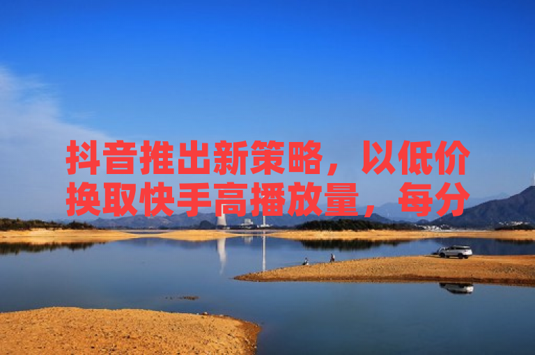 抖音推出新策略，以低价换取快手高播放量，每分仅需10000赞。