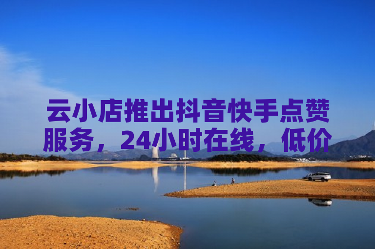 云小店推出抖音快手点赞服务，24小时在线，低价下单平台独家揭秘。