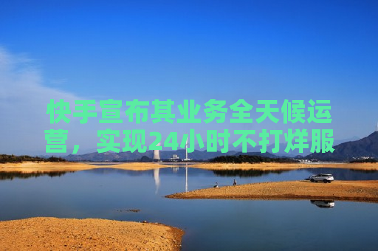 快手宣布其业务全天候运营，实现24小时不打烊服务。