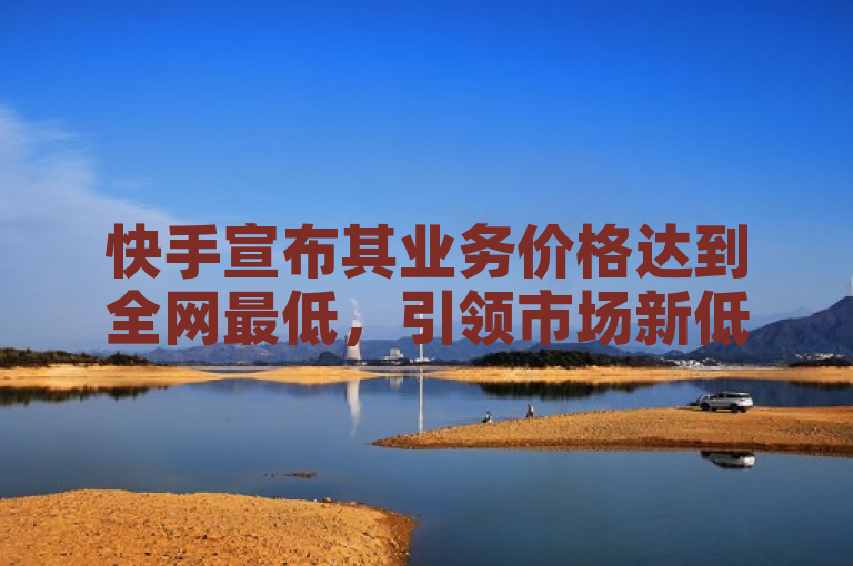快手宣布其业务价格达到全网最低，引领市场新低价。