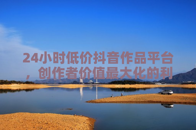 24小时低价抖音作品平台，创作者价值最大化的利润增长良机