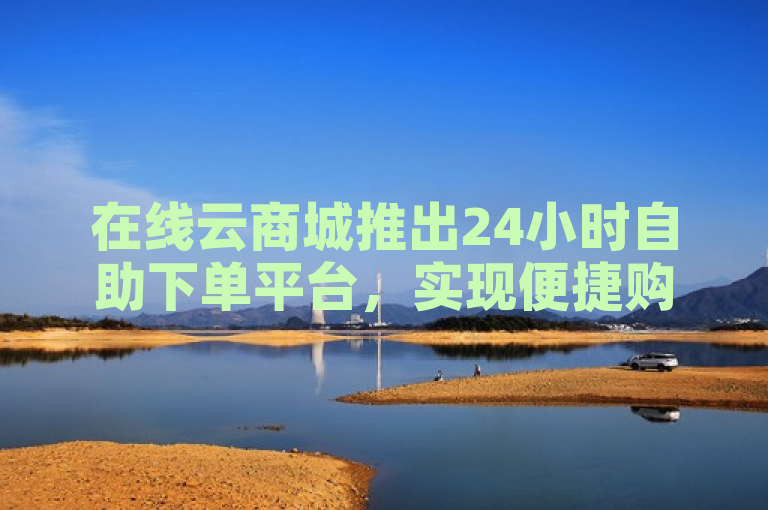 在线云商城推出24小时自助下单平台，实现便捷购物新体验。